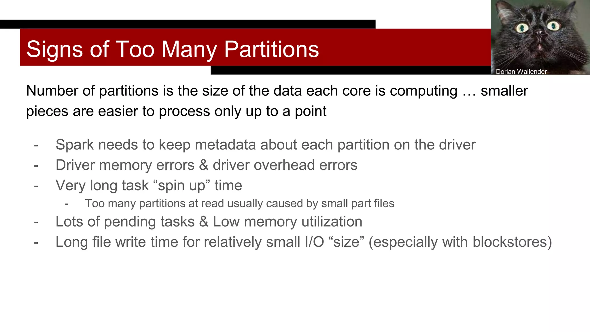 Signs of Too Many Partitions
Number of partitions is the size of the data each core is computing … smaller
pieces are easier to process only up to a point
- Spark needs to keep metadata about each partition on the driver
- Driver memory errors & driver overhead errors
- Very long task “spin up” time
- Too many partitions at read usually caused by small part files
- Lots of pending tasks & Low memory utilization
- Long file write time for relatively small I/O “size” (especially with blockstores)
Dorian Wallender
 