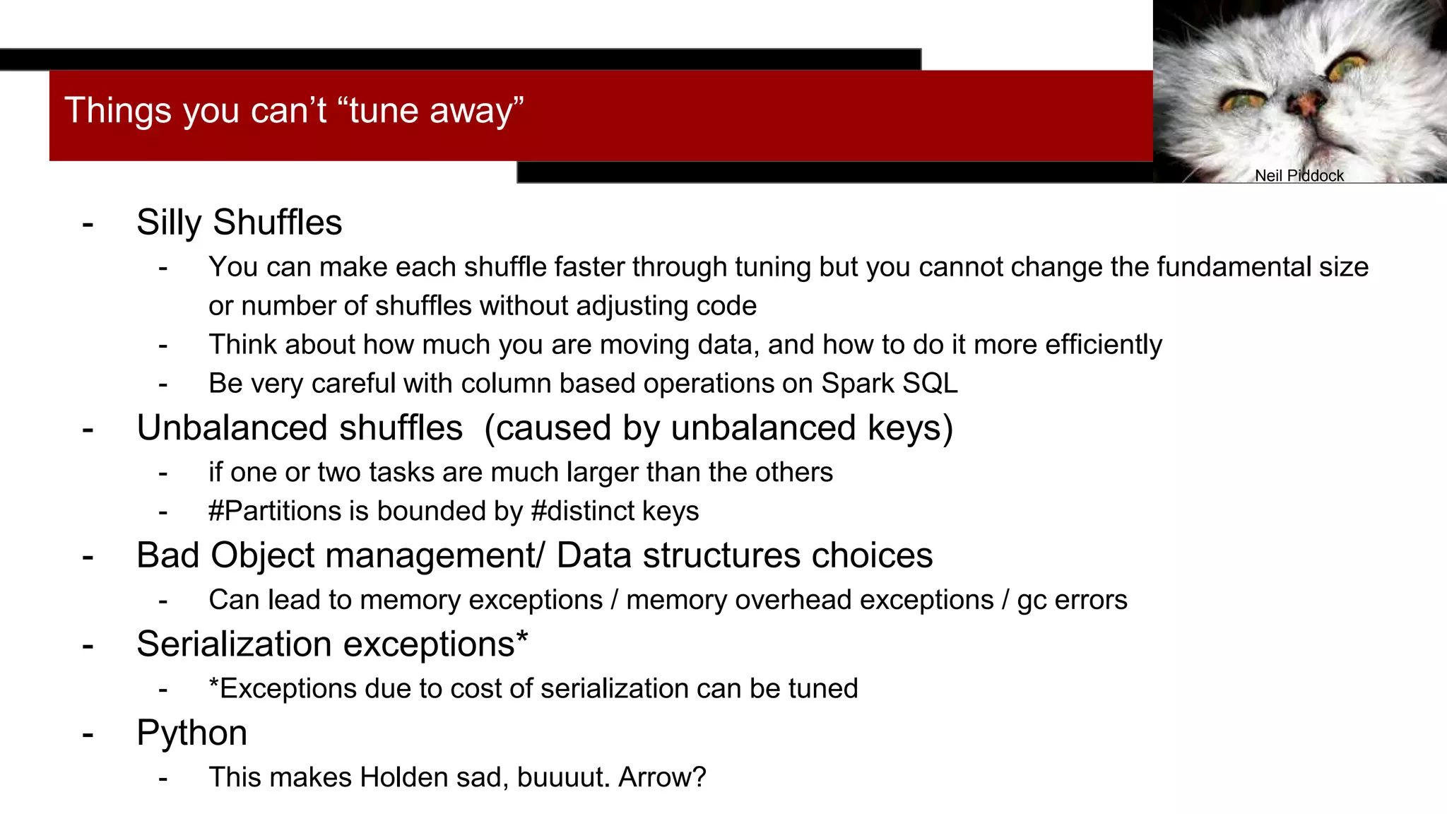 Things you can’t “tune away”
- Silly Shuffles
- You can make each shuffle faster through tuning but you cannot change the fundamental size
or number of shuffles without adjusting code
- Think about how much you are moving data, and how to do it more efficiently
- Be very careful with column based operations on Spark SQL
- Unbalanced shuffles (caused by unbalanced keys)
- if one or two tasks are much larger than the others
- #Partitions is bounded by #distinct keys
- Bad Object management/ Data structures choices
- Can lead to memory exceptions / memory overhead exceptions / gc errors
- Serialization exceptions*
- *Exceptions due to cost of serialization can be tuned
- Python
- This makes Holden sad, buuuut. Arrow?
Neil Piddock
 