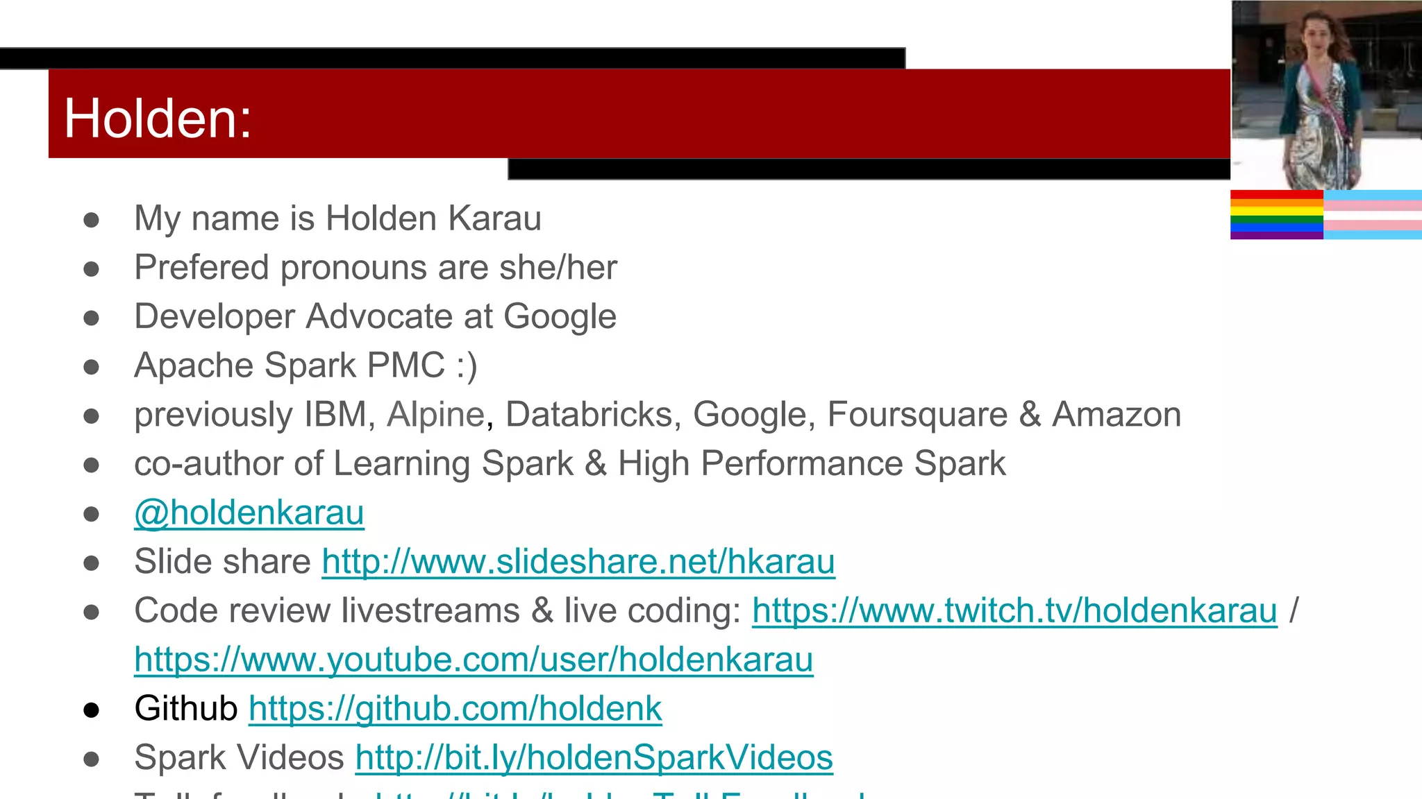 Holden:
● My name is Holden Karau
● Prefered pronouns are she/her
● Developer Advocate at Google
● Apache Spark PMC :)
● previously IBM, Alpine, Databricks, Google, Foursquare & Amazon
● co-author of Learning Spark & High Performance Spark
● @holdenkarau
● Slide share http://www.slideshare.net/hkarau
● Code review livestreams & live coding: https://www.twitch.tv/holdenkarau /
https://www.youtube.com/user/holdenkarau
● Github https://github.com/holdenk
● Spark Videos http://bit.ly/holdenSparkVideos
 