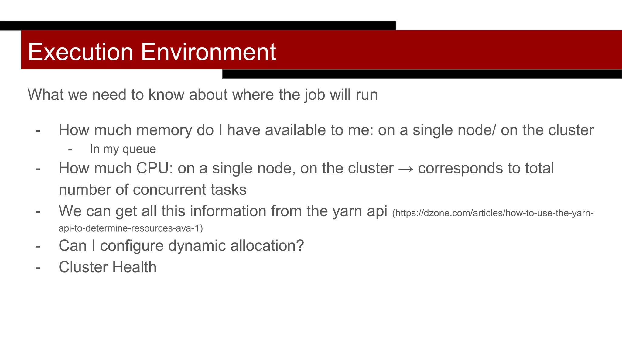 Execution Environment
What we need to know about where the job will run
- How much memory do I have available to me: on a single node/ on the cluster
- In my queue
- How much CPU: on a single node, on the cluster → corresponds to total
number of concurrent tasks
- We can get all this information from the yarn api (https://dzone.com/articles/how-to-use-the-yarn-
api-to-determine-resources-ava-1)
- Can I configure dynamic allocation?
- Cluster Health
 