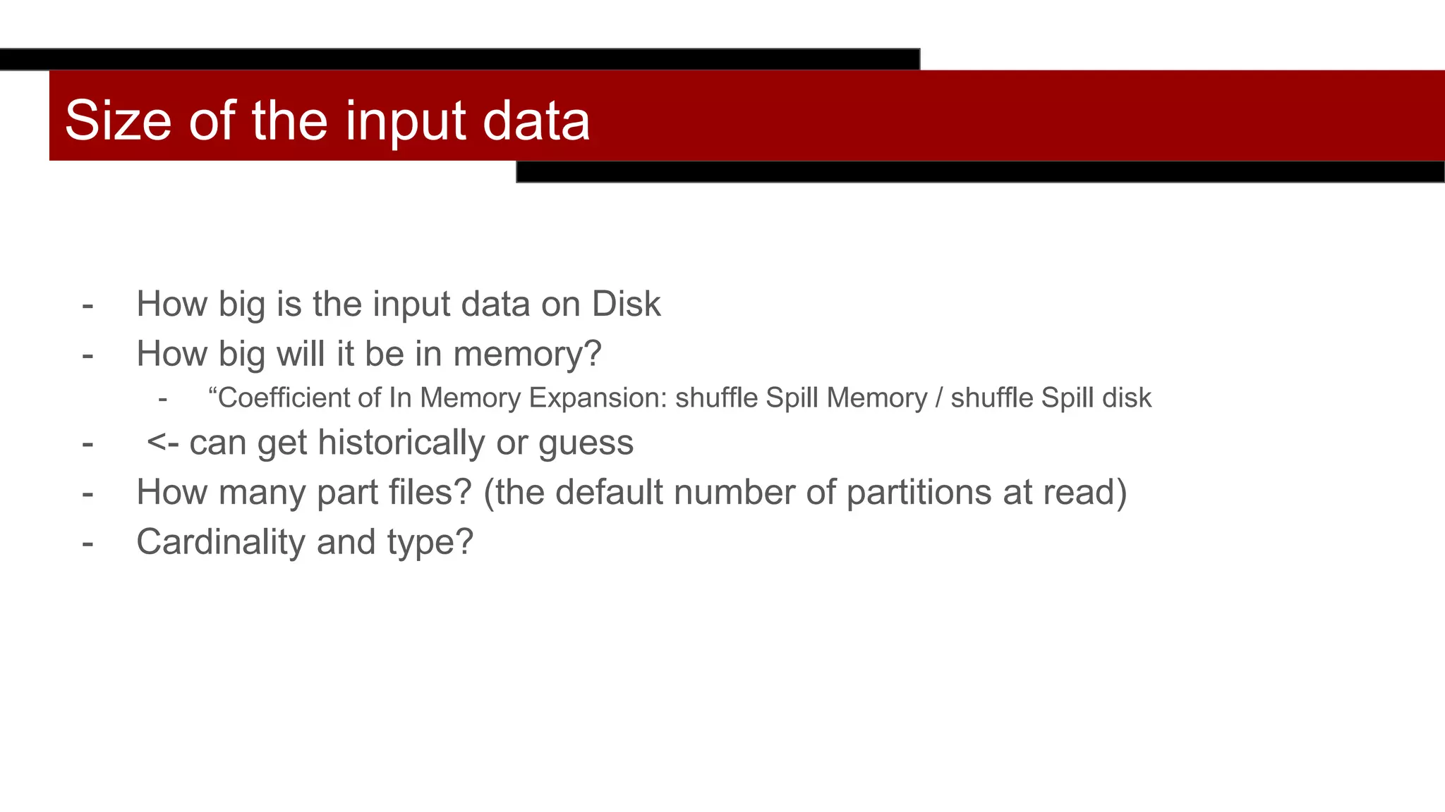 Size of the input data
- How big is the input data on Disk
- How big will it be in memory?
- “Coefficient of In Memory Expansion: shuffle Spill Memory / shuffle Spill disk
- <- can get historically or guess
- How many part files? (the default number of partitions at read)
- Cardinality and type?
 