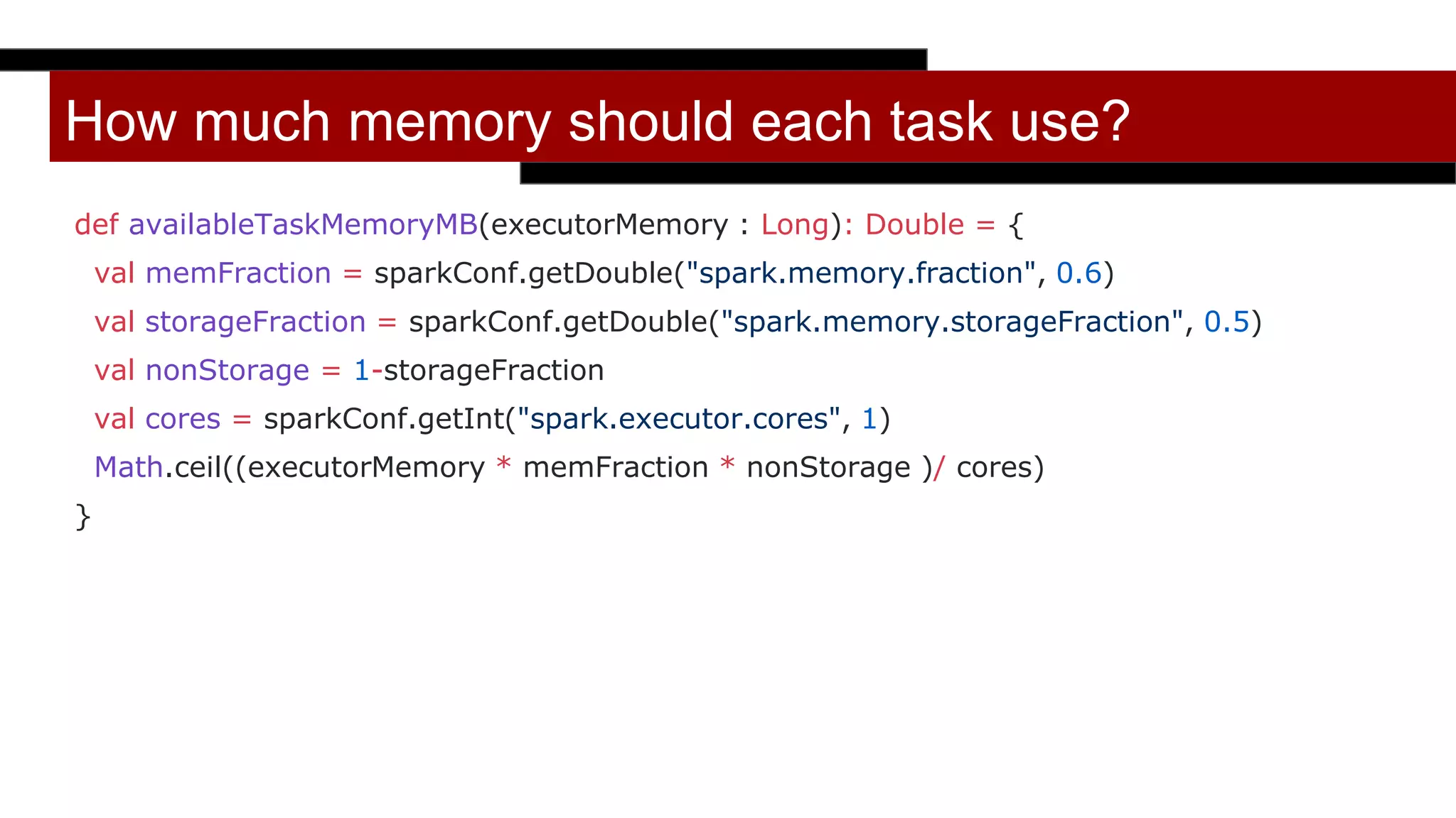 How much memory should each task use?
def availableTaskMemoryMB(executorMemory : Long): Double = {
val memFraction = sparkConf.getDouble("spark.memory.fraction", 0.6)
val storageFraction = sparkConf.getDouble("spark.memory.storageFraction", 0.5)
val nonStorage = 1-storageFraction
val cores = sparkConf.getInt("spark.executor.cores", 1)
Math.ceil((executorMemory * memFraction * nonStorage )/ cores)
}
 