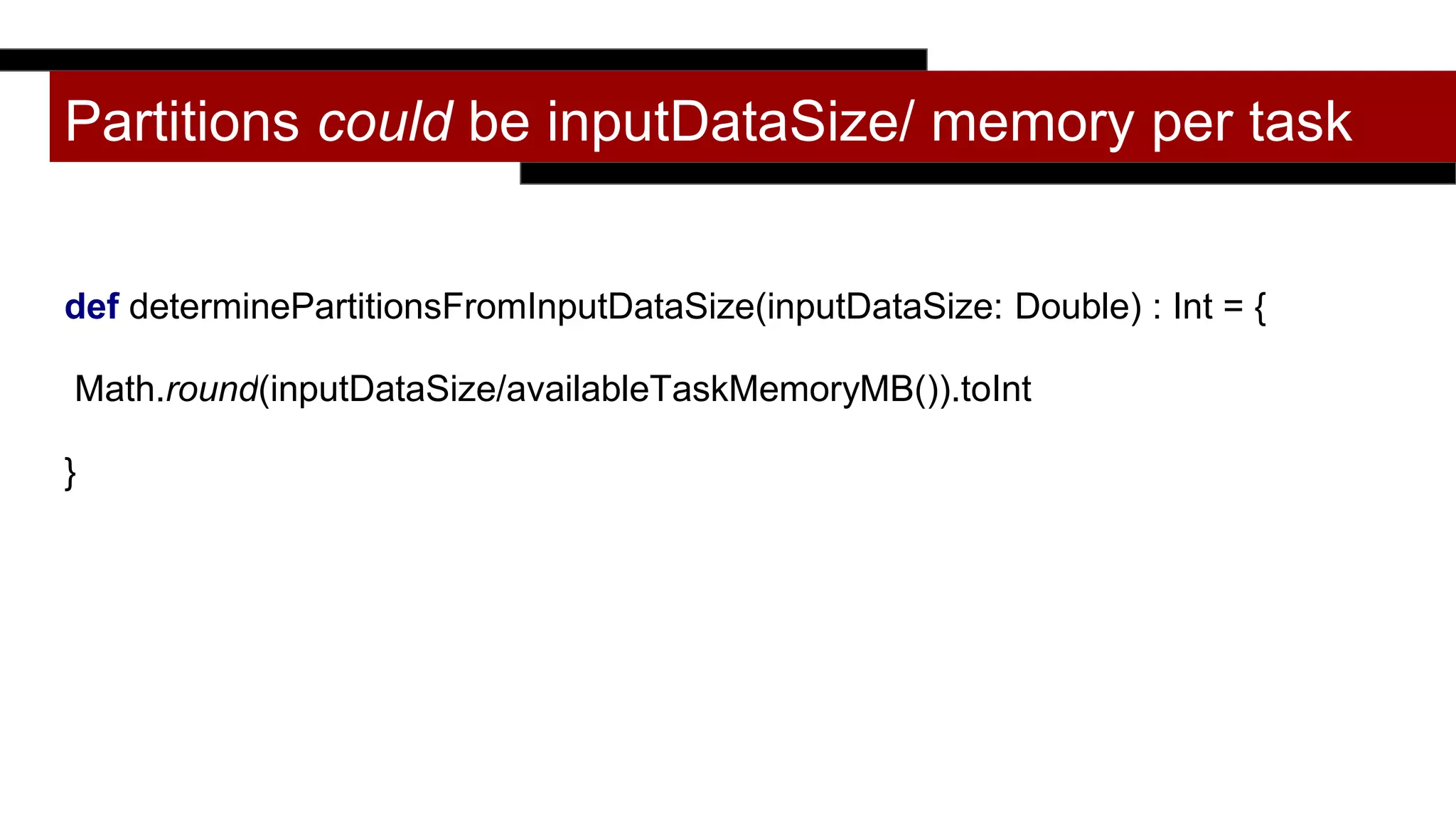 Partitions could be inputDataSize/ memory per task
def determinePartitionsFromInputDataSize(inputDataSize: Double) : Int = {
Math.round(inputDataSize/availableTaskMemoryMB()).toInt
}
 