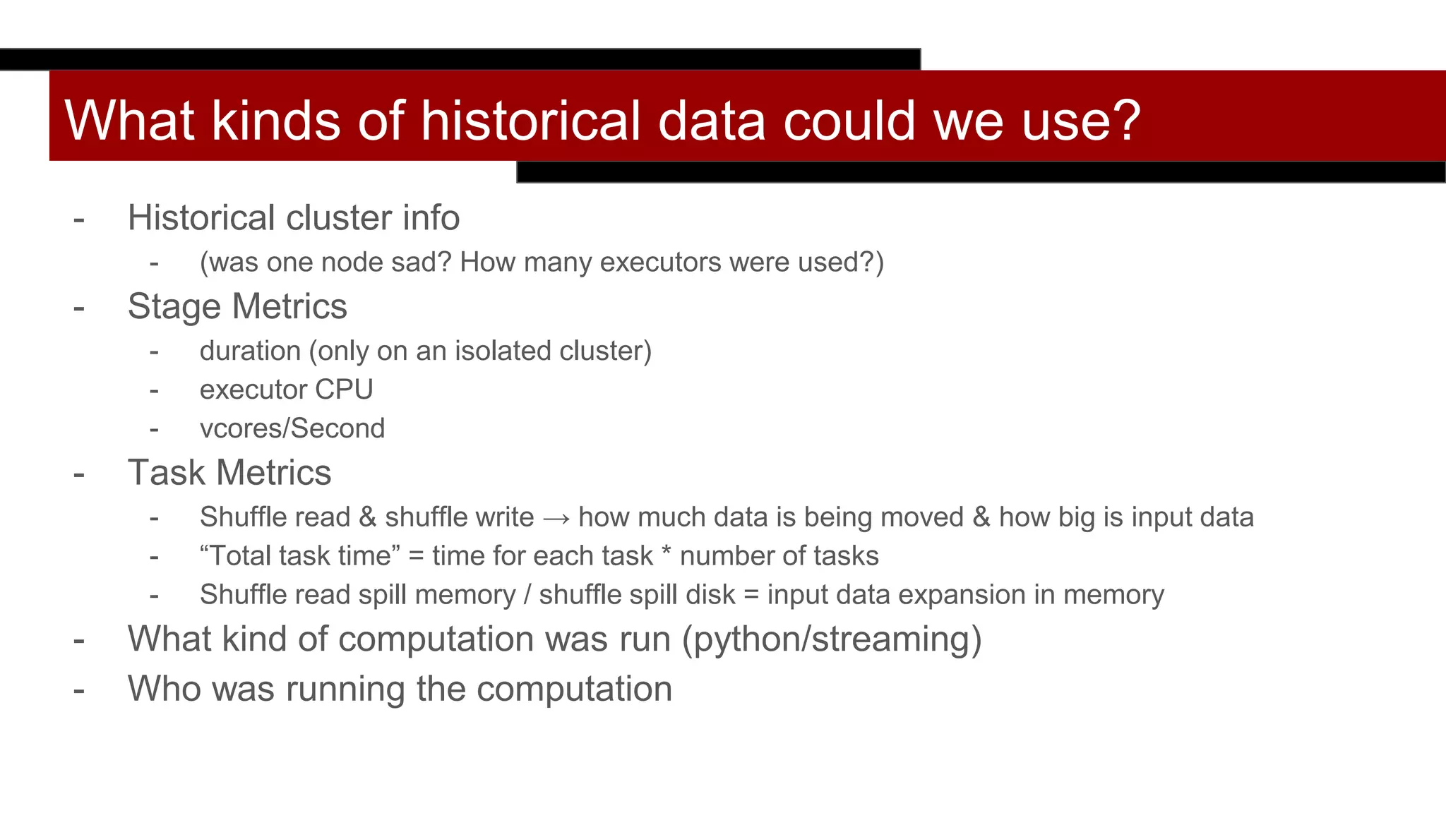 What kinds of historical data could we use?
- Historical cluster info
- (was one node sad? How many executors were used?)
- Stage Metrics
- duration (only on an isolated cluster)
- executor CPU
- vcores/Second
- Task Metrics
- Shuffle read & shuffle write → how much data is being moved & how big is input data
- “Total task time” = time for each task * number of tasks
- Shuffle read spill memory / shuffle spill disk = input data expansion in memory
- What kind of computation was run (python/streaming)
- Who was running the computation
 