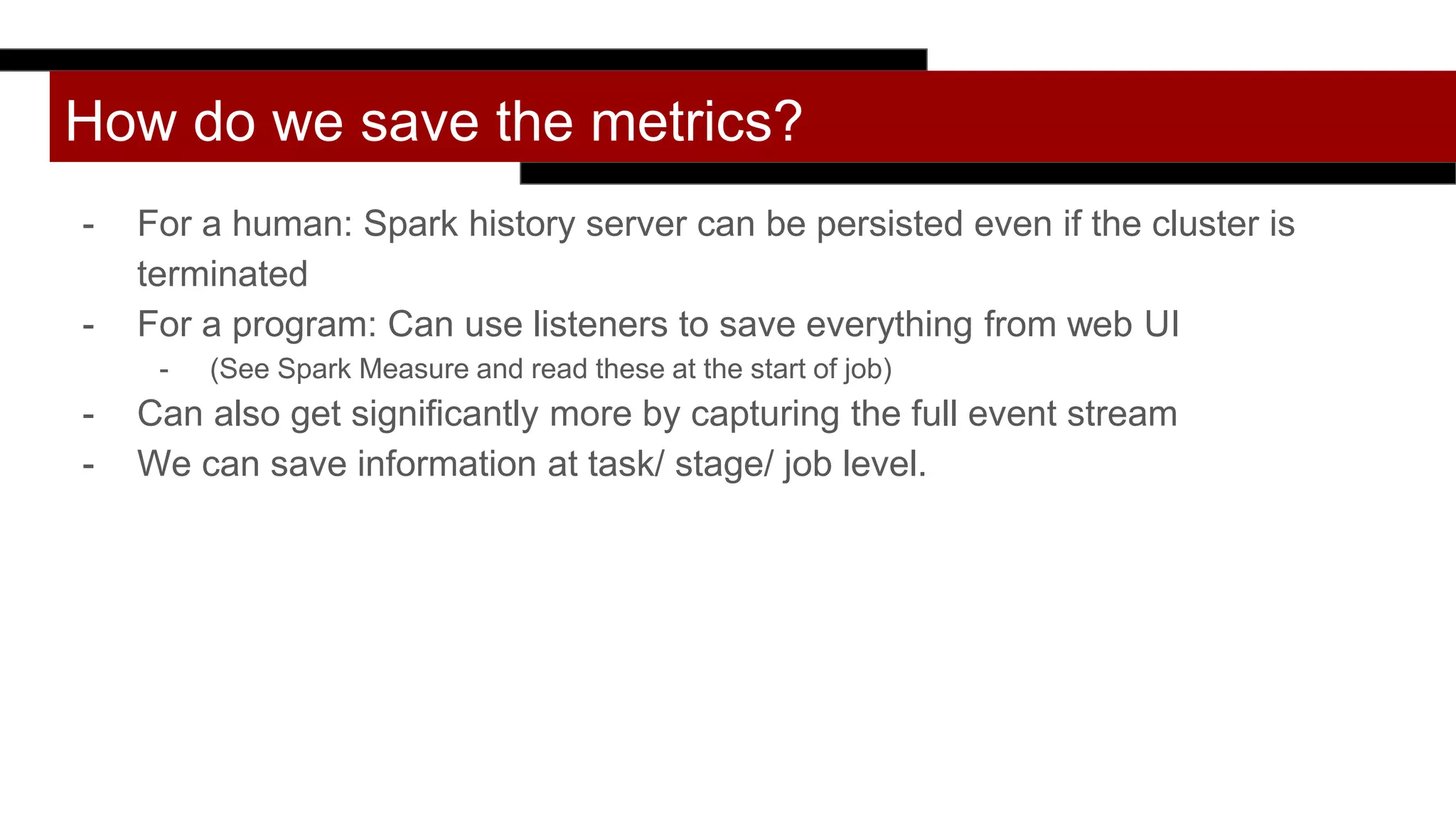 How do we save the metrics?
- For a human: Spark history server can be persisted even if the cluster is
terminated
- For a program: Can use listeners to save everything from web UI
- (See Spark Measure and read these at the start of job)
- Can also get significantly more by capturing the full event stream
- We can save information at task/ stage/ job level.
 