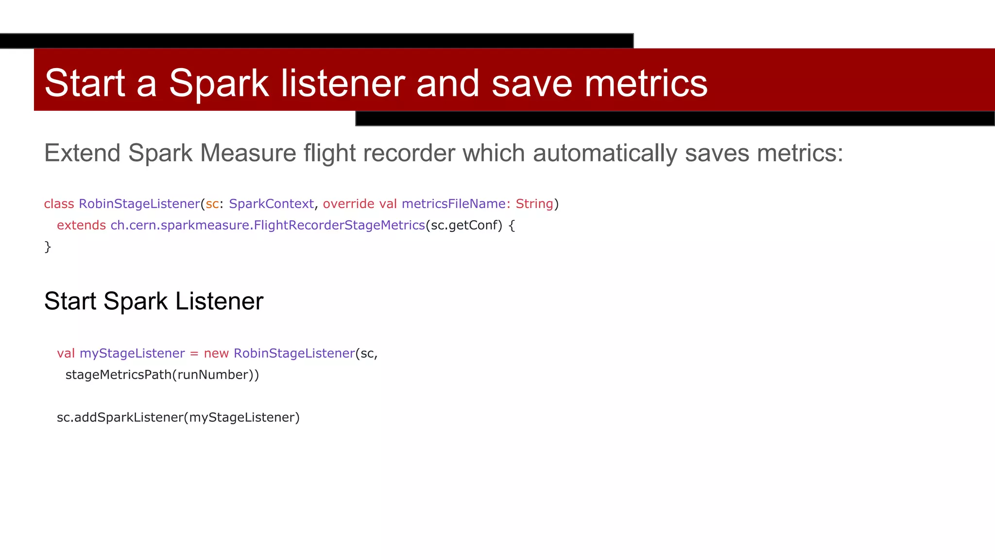 Start a Spark listener and save metrics
Extend Spark Measure flight recorder which automatically saves metrics:
class RobinStageListener(sc: SparkContext, override val metricsFileName: String)
extends ch.cern.sparkmeasure.FlightRecorderStageMetrics(sc.getConf) {
}
Start Spark Listener
val myStageListener = new RobinStageListener(sc,
stageMetricsPath(runNumber))
sc.addSparkListener(myStageListener)
 