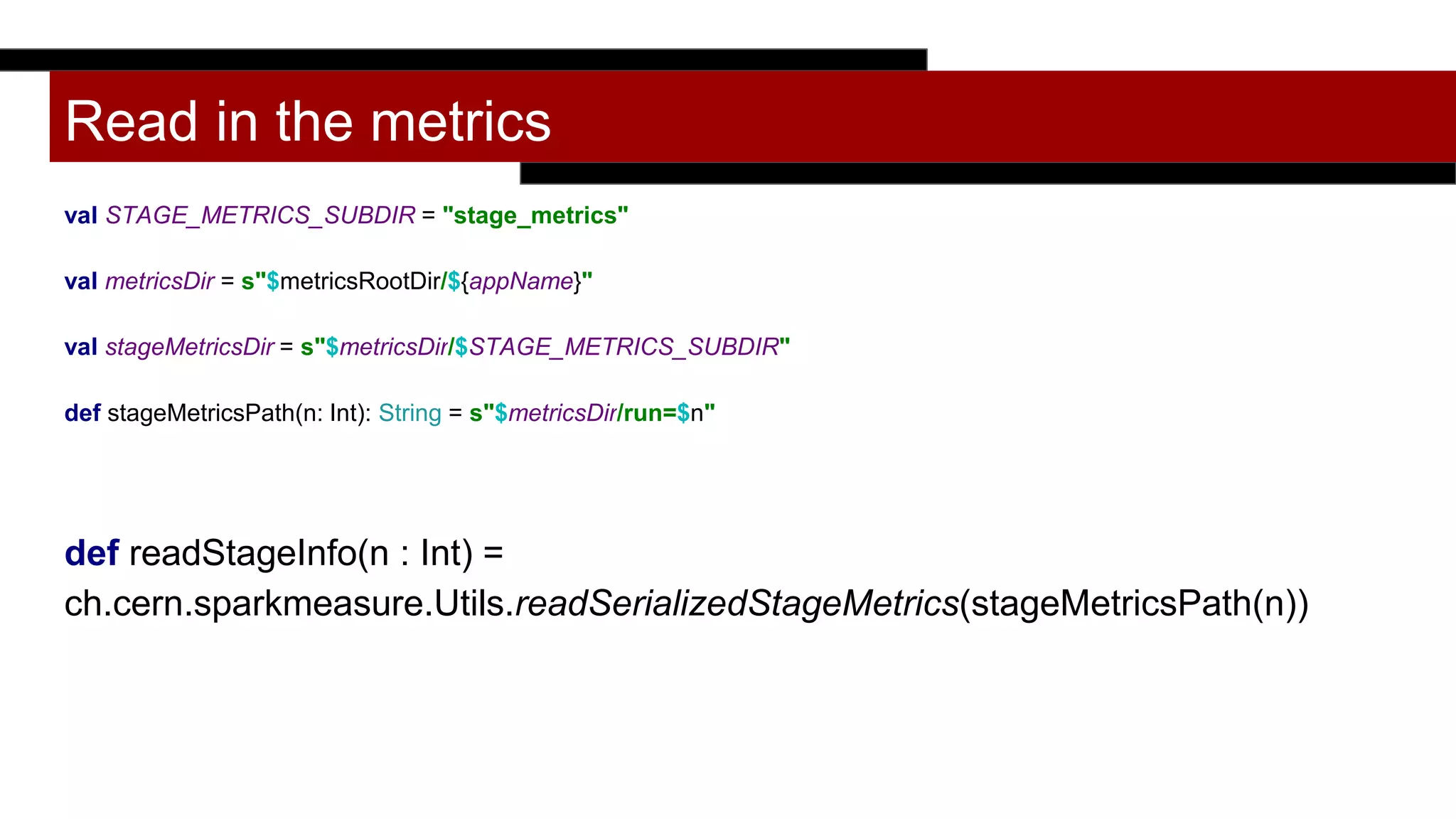 Read in the metrics
val STAGE_METRICS_SUBDIR = "stage_metrics"
val metricsDir = s"$metricsRootDir/${appName}"
val stageMetricsDir = s"$metricsDir/$STAGE_METRICS_SUBDIR"
def stageMetricsPath(n: Int): String = s"$metricsDir/run=$n"
def readStageInfo(n : Int) =
ch.cern.sparkmeasure.Utils.readSerializedStageMetrics(stageMetricsPath(n))
 