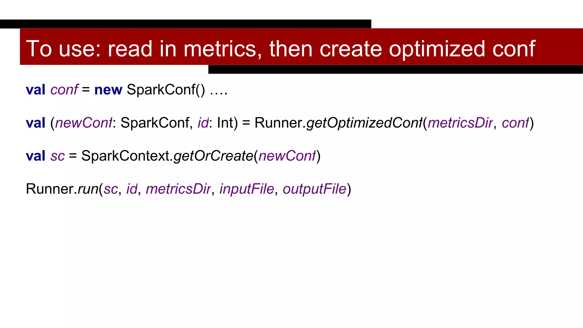 To use: read in metrics, then create optimized conf
val conf = new SparkConf() ….
val (newConf: SparkConf, id: Int) = Runner.getOptimizedConf(metricsDir, conf)
val sc = SparkContext.getOrCreate(newConf)
Runner.run(sc, id, metricsDir, inputFile, outputFile)
 