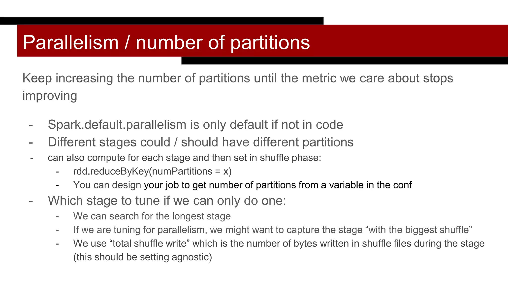 Parallelism / number of partitions
Keep increasing the number of partitions until the metric we care about stops
improving
- Spark.default.parallelism is only default if not in code
- Different stages could / should have different partitions
- can also compute for each stage and then set in shuffle phase:
- rdd.reduceByKey(numPartitions = x)
- You can design your job to get number of partitions from a variable in the conf
- Which stage to tune if we can only do one:
- We can search for the longest stage
- If we are tuning for parallelism, we might want to capture the stage “with the biggest shuffle”
- We use “total shuffle write” which is the number of bytes written in shuffle files during the stage
(this should be setting agnostic)
 