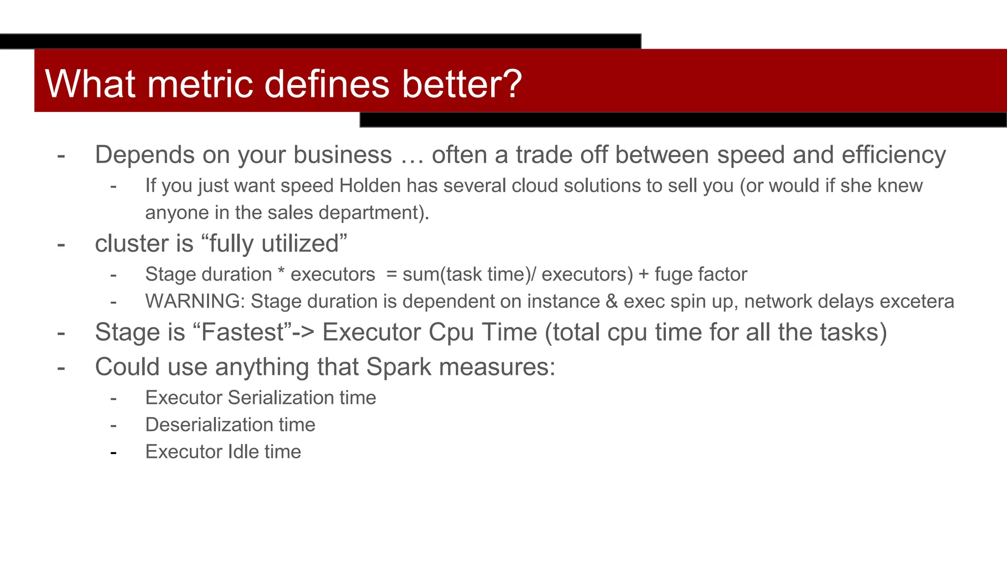 What metric defines better?
- Depends on your business … often a trade off between speed and efficiency
- If you just want speed Holden has several cloud solutions to sell you (or would if she knew
anyone in the sales department).
- cluster is “fully utilized”
- Stage duration * executors = sum(task time)/ executors) + fuge factor
- WARNING: Stage duration is dependent on instance & exec spin up, network delays excetera
- Stage is “Fastest”-> Executor Cpu Time (total cpu time for all the tasks)
- Could use anything that Spark measures:
- Executor Serialization time
- Deserialization time
- Executor Idle time
 