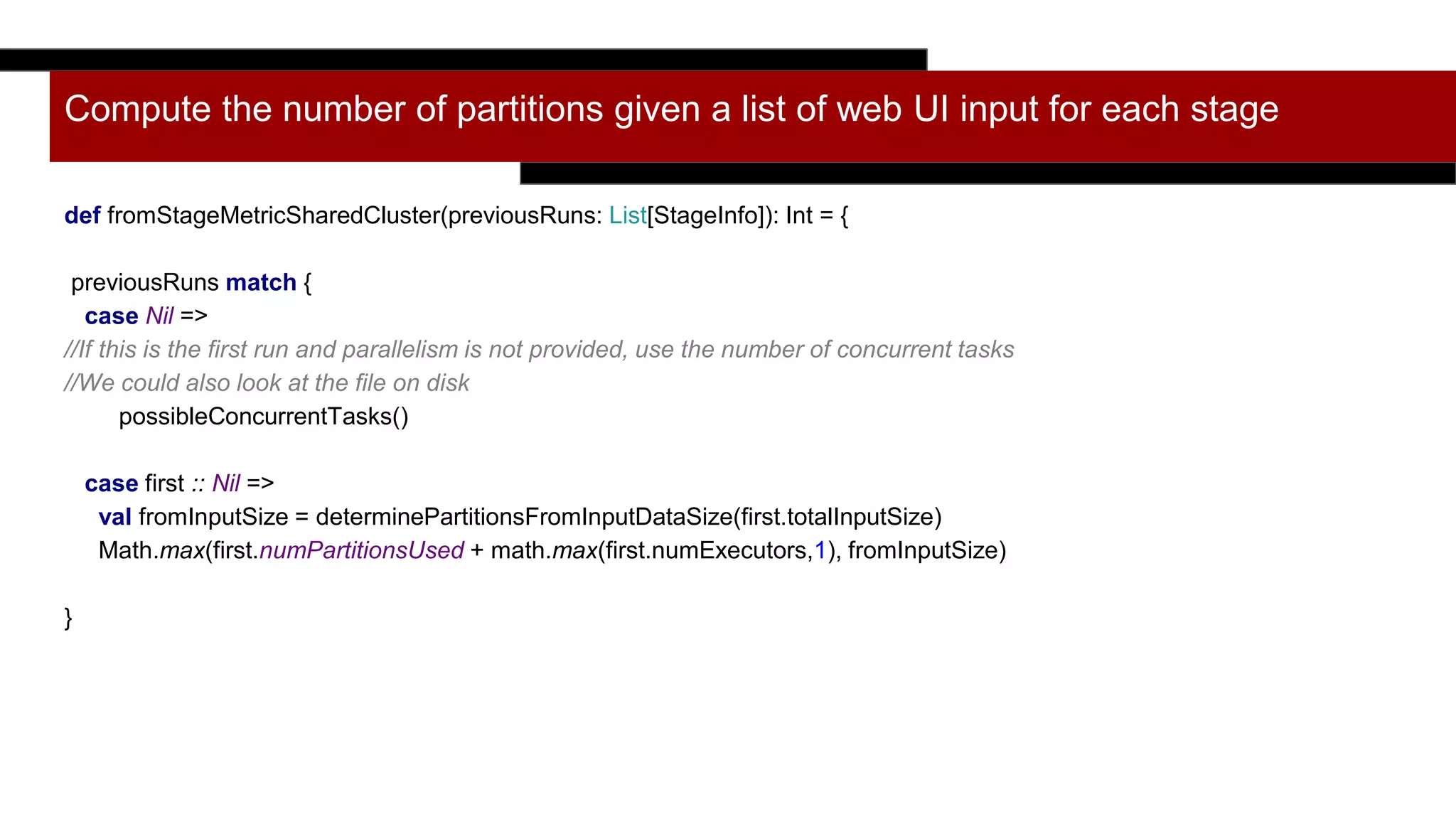 Compute the number of partitions given a list of web UI input for each stage
def fromStageMetricSharedCluster(previousRuns: List[StageInfo]): Int = {
previousRuns match {
case Nil =>
//If this is the first run and parallelism is not provided, use the number of concurrent tasks
//We could also look at the file on disk
possibleConcurrentTasks()
case first :: Nil =>
val fromInputSize = determinePartitionsFromInputDataSize(first.totalInputSize)
Math.max(first.numPartitionsUsed + math.max(first.numExecutors,1), fromInputSize)
}
 