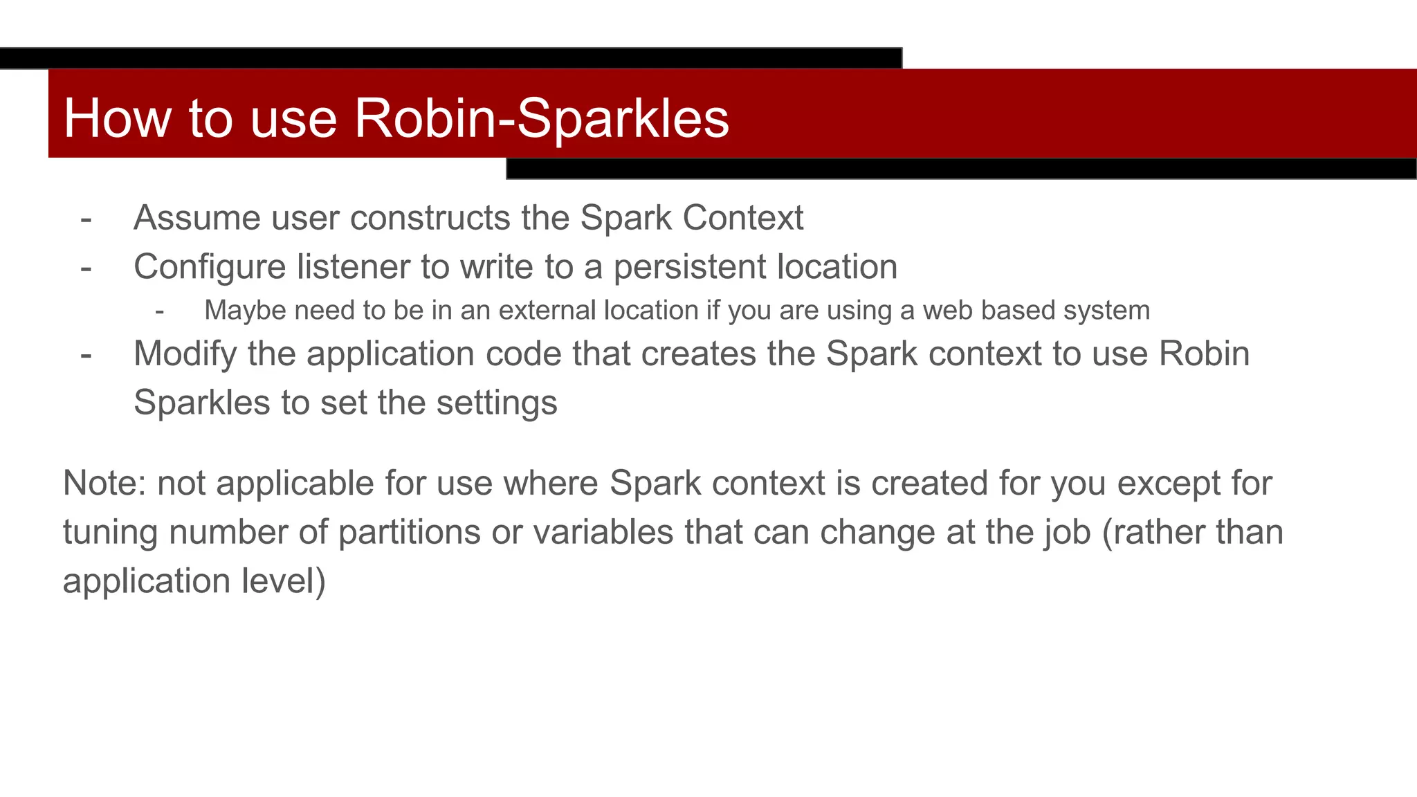 How to use Robin-Sparkles
- Assume user constructs the Spark Context
- Configure listener to write to a persistent location
- Maybe need to be in an external location if you are using a web based system
- Modify the application code that creates the Spark context to use Robin
Sparkles to set the settings
Note: not applicable for use where Spark context is created for you except for
tuning number of partitions or variables that can change at the job (rather than
application level)
 