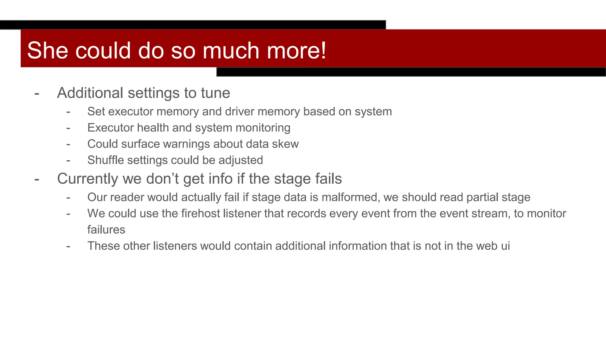 She could do so much more!
- Additional settings to tune
- Set executor memory and driver memory based on system
- Executor health and system monitoring
- Could surface warnings about data skew
- Shuffle settings could be adjusted
- Currently we don’t get info if the stage fails
- Our reader would actually fail if stage data is malformed, we should read partial stage
- We could use the firehost listener that records every event from the event stream, to monitor
failures
- These other listeners would contain additional information that is not in the web ui
 