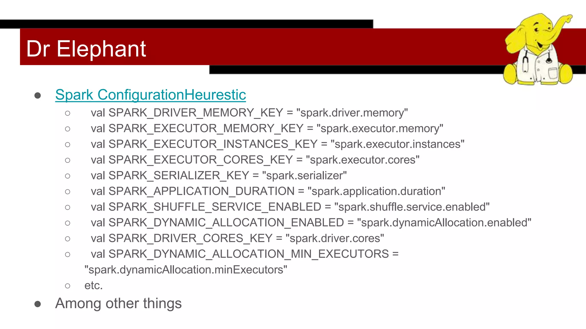 Dr Elephant
● Spark ConfigurationHeurestic
○ val SPARK_DRIVER_MEMORY_KEY = "spark.driver.memory"
○ val SPARK_EXECUTOR_MEMORY_KEY = "spark.executor.memory"
○ val SPARK_EXECUTOR_INSTANCES_KEY = "spark.executor.instances"
○ val SPARK_EXECUTOR_CORES_KEY = "spark.executor.cores"
○ val SPARK_SERIALIZER_KEY = "spark.serializer"
○ val SPARK_APPLICATION_DURATION = "spark.application.duration"
○ val SPARK_SHUFFLE_SERVICE_ENABLED = "spark.shuffle.service.enabled"
○ val SPARK_DYNAMIC_ALLOCATION_ENABLED = "spark.dynamicAllocation.enabled"
○ val SPARK_DRIVER_CORES_KEY = "spark.driver.cores"
○ val SPARK_DYNAMIC_ALLOCATION_MIN_EXECUTORS =
"spark.dynamicAllocation.minExecutors"
○ etc.
● Among other things
 