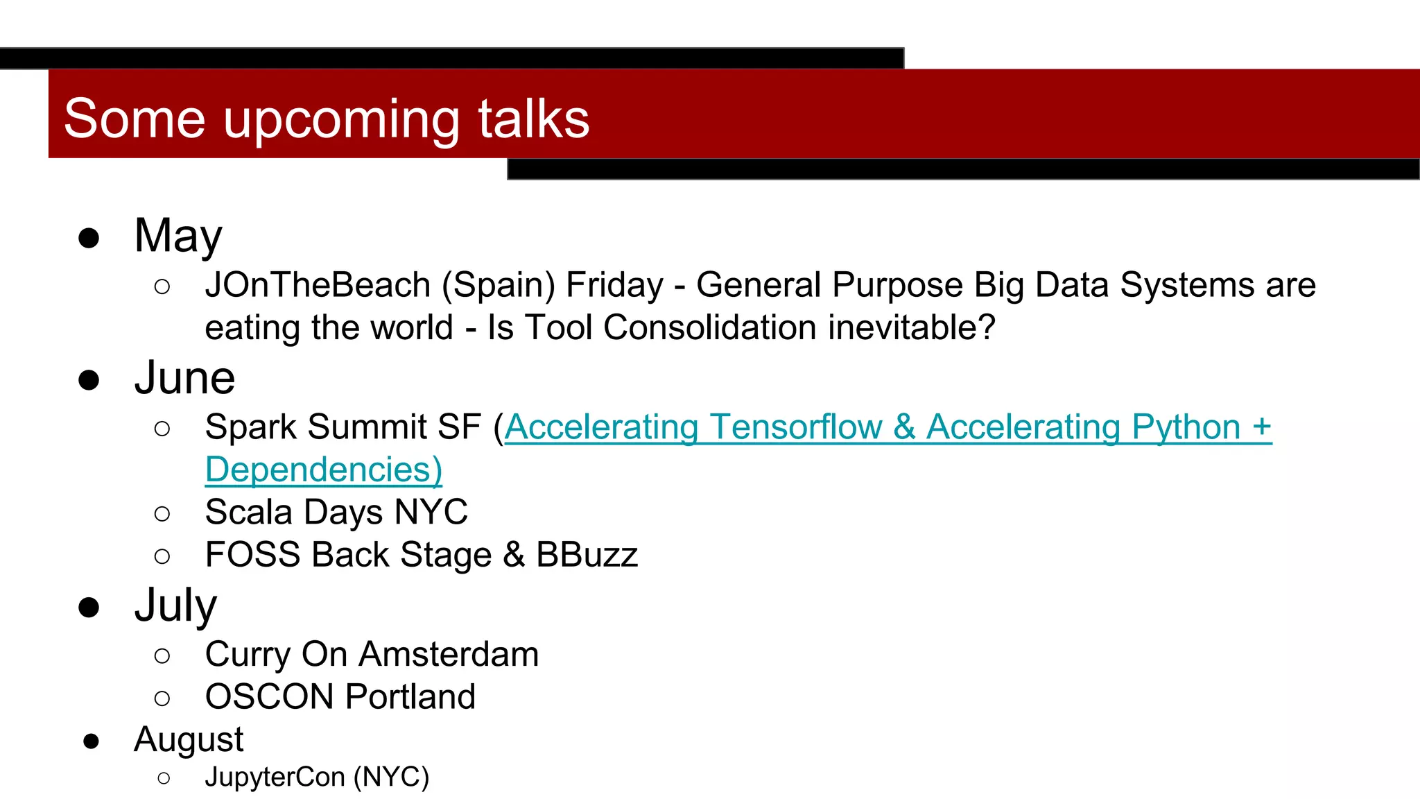 Some upcoming talks
● May
○ JOnTheBeach (Spain) Friday - General Purpose Big Data Systems are
eating the world - Is Tool Consolidation inevitable?
● June
○ Spark Summit SF (Accelerating Tensorflow & Accelerating Python +
Dependencies)
○ Scala Days NYC
○ FOSS Back Stage & BBuzz
● July
○ Curry On Amsterdam
○ OSCON Portland
● August
○ JupyterCon (NYC)
 