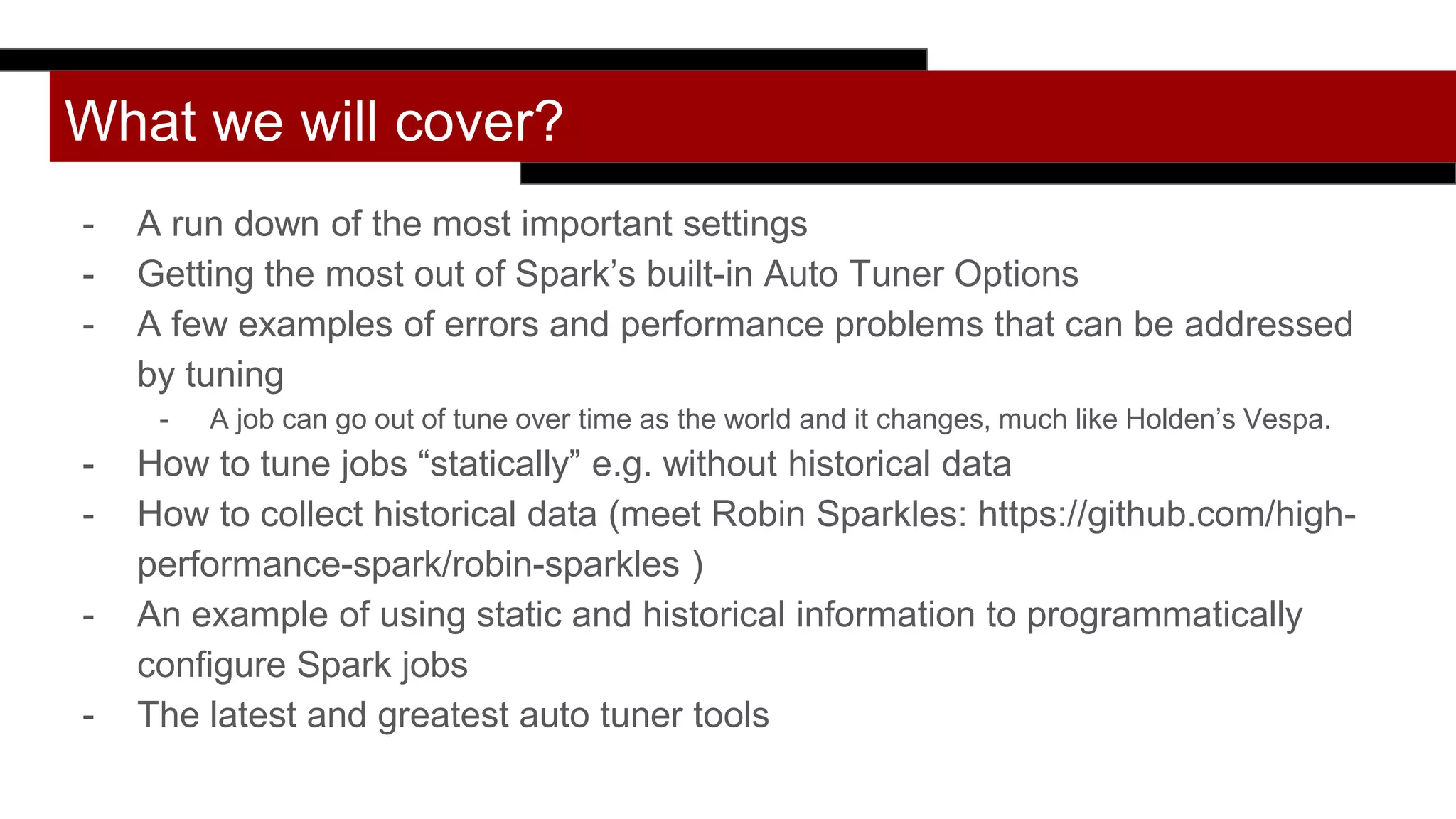 What we will cover?
- A run down of the most important settings
- Getting the most out of Spark’s built-in Auto Tuner Options
- A few examples of errors and performance problems that can be addressed
by tuning
- A job can go out of tune over time as the world and it changes, much like Holden’s Vespa.
- How to tune jobs “statically” e.g. without historical data
- How to collect historical data (meet Robin Sparkles: https://github.com/high-
performance-spark/robin-sparkles )
- An example of using static and historical information to programmatically
configure Spark jobs
- The latest and greatest auto tuner tools
 