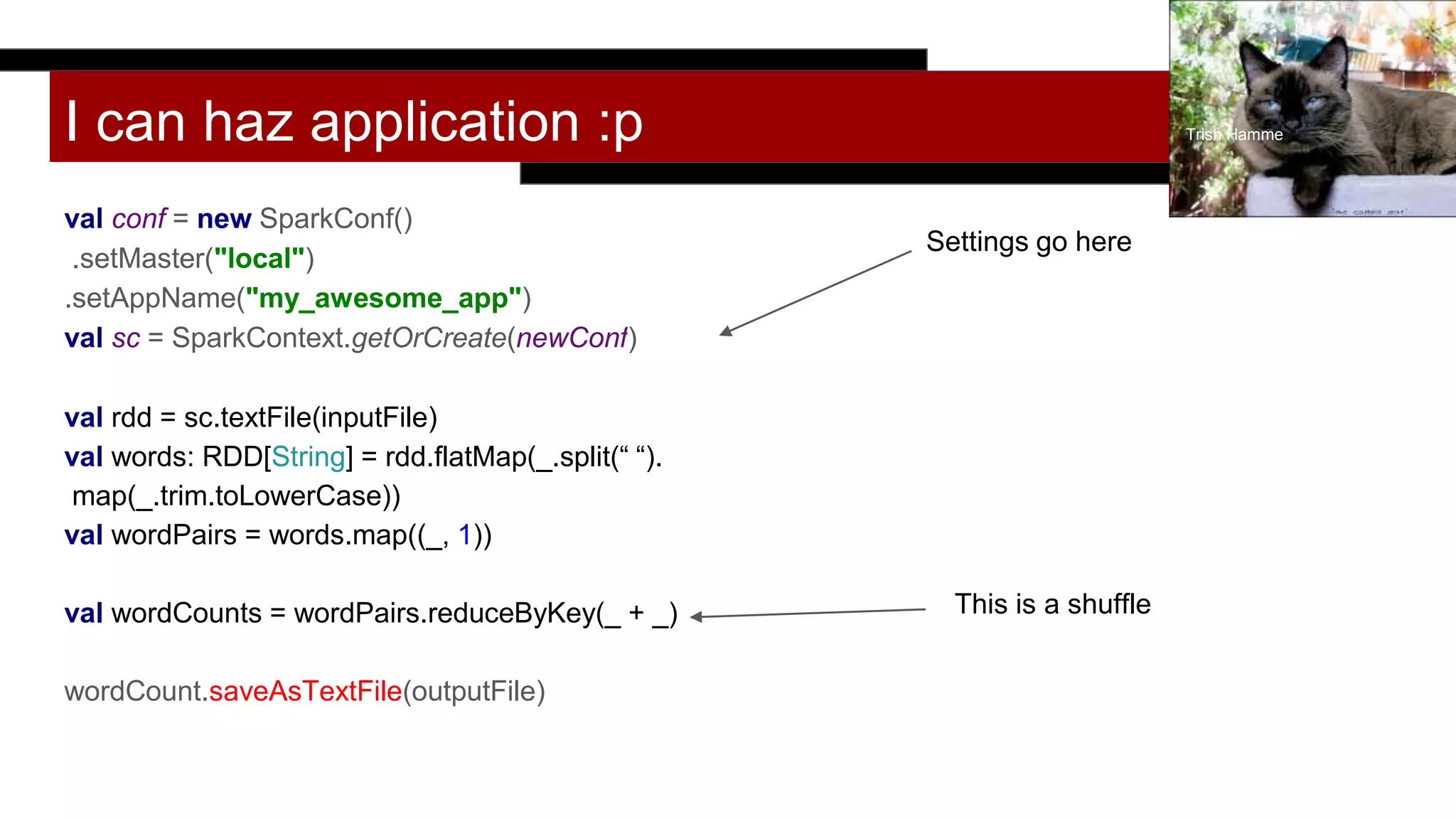 I can haz application :p
val conf = new SparkConf()
.setMaster("local")
.setAppName("my_awesome_app")
val sc = SparkContext.getOrCreate(newConf)
val rdd = sc.textFile(inputFile)
val words: RDD[String] = rdd.flatMap(_.split(“ “).
map(_.trim.toLowerCase))
val wordPairs = words.map((_, 1))
val wordCounts = wordPairs.reduceByKey(_ + _)
wordCount.saveAsTextFile(outputFile)
Trish Hamme
Settings go here
This is a shuffle
 