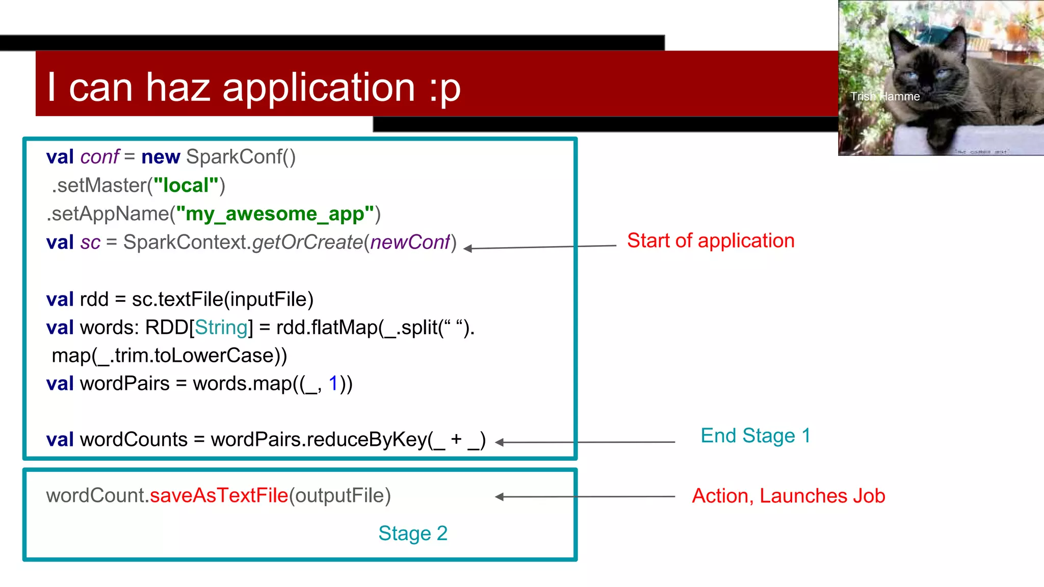 I can haz application :p
val conf = new SparkConf()
.setMaster("local")
.setAppName("my_awesome_app")
val sc = SparkContext.getOrCreate(newConf)
val rdd = sc.textFile(inputFile)
val words: RDD[String] = rdd.flatMap(_.split(“ “).
map(_.trim.toLowerCase))
val wordPairs = words.map((_, 1))
val wordCounts = wordPairs.reduceByKey(_ + _)
wordCount.saveAsTextFile(outputFile)
Trish Hamme
Start of application
End Stage 1
Stage 2
Action, Launches Job
 