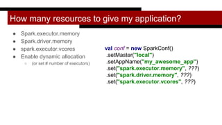 How many resources to give my application?
● Spark.executor.memory
● Spark.driver.memory
● spark.executor.vcores
● Enable dynamic allocation
○ (or set # number of executors)
val conf = new SparkConf()
.setMaster("local")
.setAppName("my_awesome_app")
.set("spark.executor.memory", ???)
.set("spark.driver.memory", ???)
.set("spark.executor.vcores", ???)
 