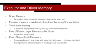Executor and Driver Memory
- Driver Memory
- As small as it can be without failing (but that can be pretty big)
- Executor memory + overhead < less than the size of the container
- Think about binning
- if you have 12 gig nodes making an 8 gig executor is maybe silly
- Pros of Fewer Larger Executors Per Node
- Maybe less likely to oom
- Pros of More Small Executors
- Some people report slow down with more than 5ish cores … (more on that later)
- If using dynamic allocation easier to “scale up” on a busy cluster
 