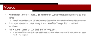 Vcores
- Remember 1 core = 1 task*. So number of concurrent tasks is limited by total
cores
- In HDFS too many cores per executor may cause issue with concurrent hdfs threads maybe?
- 1 core per executor takes away some benefit of things like broadcast
variables
- Think about “burning” cpu and memory equally
- If you have 60Gb ram & 10 core nodes, making default executor size 30 gb but with ten cores
maybe not so great
 