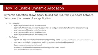 How To Enable Dynamic Allocation
Dynamic Allocation allows Spark to add and subtract executors between
Jobs over the course of an application
- To configure
- spark.dynamicAllocation.enabled=true
- spark.shuffle.service.enabled=true (you have to configure external shuffle service on each worker)
- spark.dynamicAllocation.minExecutors
- spark.dynamicAllocation.maxExecutors
- spark.dynamicAllocation.initialExecutors
- To Adjust
- Spark will add executors when there are pending tasks (spark.dynamicAllocation.schedulerBacklogTimeout)
- and exponentially increase them as long as tasks in the backlog persist
(spark...sustainedSchedulerBacklogTimeout)
- Executors are decommissioned when they have been idle for
spark.dynamicAllocation.executorIdleTimeout
 