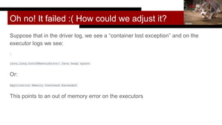 Oh no! It failed :( How could we adjust it?
Suppose that in the driver log, we see a “container lost exception” and on the
executor logs we see:
java.lang.OutOfMemoryError: Java heap space
Or:
Application Memory Overhead Exceeded
This points to an out of memory error on the executors
hkase
 