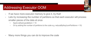Addressing Executor OOM
- If we have more executor memory to give it, try that!
- Lets try increasing the number of partitions so that each executor will process
smaller pieces of the data at once
- Spark.default.parallelism = 10
- Or by adding the number of partitions to the code e.g. reduceByKey(numPartitions = 10)
- Many more things you can do to improve the code
 