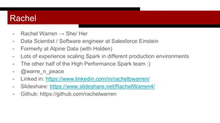 Rachel
- Rachel Warren → She/ Her
- Data Scientist / Software engineer at Salesforce Einstein
- Formerly at Alpine Data (with Holden)
- Lots of experience scaling Spark in different production environments
- The other half of the High Performance Spark team :)
- @warre_n_peace
- Linked in: https://www.linkedin.com/in/rachelbwarren/
- Slideshare: https://www.slideshare.net/RachelWarren4/
- Github: https://github.com/rachelwarren
 