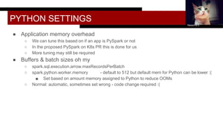 PYTHON SETTINGS
● Application memory overhead
○ We can tune this based on if an app is PySpark or not
○ In the proposed PySpark on K8s PR this is done for us
○ More tuning may still be required
● Buffers & batch sizes oh my
○ spark.sql.execution.arrow.maxRecordsPerBatch
○ spark.python.worker.memory - default to 512 but default mem for Python can be lower :(
■ Set based on amount memory assigned to Python to reduce OOMs
○ Normal: automatic, sometimes set wrong - code change required :(
Nessima E.
 