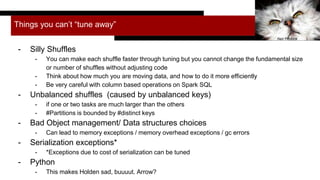 Things you can’t “tune away”
- Silly Shuffles
- You can make each shuffle faster through tuning but you cannot change the fundamental size
or number of shuffles without adjusting code
- Think about how much you are moving data, and how to do it more efficiently
- Be very careful with column based operations on Spark SQL
- Unbalanced shuffles (caused by unbalanced keys)
- if one or two tasks are much larger than the others
- #Partitions is bounded by #distinct keys
- Bad Object management/ Data structures choices
- Can lead to memory exceptions / memory overhead exceptions / gc errors
- Serialization exceptions*
- *Exceptions due to cost of serialization can be tuned
- Python
- This makes Holden sad, buuuut. Arrow?
Neil Piddock
 