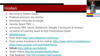 Holden:
● My name is Holden Karau
● Prefered pronouns are she/her
● Developer Advocate at Google
● Apache Spark PMC :)
● previously IBM, Alpine, Databricks, Google, Foursquare & Amazon
● co-author of Learning Spark & High Performance Spark
● @holdenkarau
● Slide share http://www.slideshare.net/hkarau
● Code review livestreams & live coding: https://www.twitch.tv/holdenkarau /
https://www.youtube.com/user/holdenkarau
● Github https://github.com/holdenk
● Spark Videos http://bit.ly/holdenSparkVideos
● Talk feedback: http://bit.ly/holdenTalkFeedback http://bit.ly/holdenTalkFeedback
 
