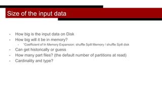Size of the input data
- How big is the input data on Disk
- How big will it be in memory?
- “Coefficient of In Memory Expansion: shuffle Spill Memory / shuffle Spill disk
- Can get historically or guess
- How many part files? (the default number of partitions at read)
- Cardinality and type?
 