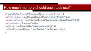 How much memory should each task use?
def availableTaskMemoryMB(executorMemory : Long): Double = {
val memFraction = sparkConf.getDouble("spark.memory.fraction", 0.6)
val storageFraction = sparkConf.getDouble("spark.memory.storageFraction", 0.5)
val nonStorage = 1-storageFraction
val cores = sparkConf.getInt("spark.executor.cores", 1)
Math.ceil((executorMemory * memFraction * nonStorage )/ cores)
}
 