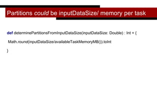 Partitions could be inputDataSize/ memory per task
def determinePartitionsFromInputDataSize(inputDataSize: Double) : Int = {
Math.round(inputDataSize/availableTaskMemoryMB()).toInt
}
 