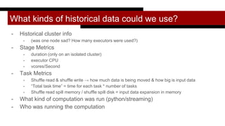 What kinds of historical data could we use?
- Historical cluster info
- (was one node sad? How many executors were used?)
- Stage Metrics
- duration (only on an isolated cluster)
- executor CPU
- vcores/Second
- Task Metrics
- Shuffle read & shuffle write → how much data is being moved & how big is input data
- “Total task time” = time for each task * number of tasks
- Shuffle read spill memory / shuffle spill disk = input data expansion in memory
- What kind of computation was run (python/streaming)
- Who was running the computation
 