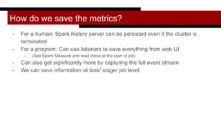 How do we save the metrics?
- For a human: Spark history server can be persisted even if the cluster is
terminated
- For a program: Can use listeners to save everything from web UI
- (See Spark Measure and read these at the start of job)
- Can also get significantly more by capturing the full event stream
- We can save information at task/ stage/ job level.
 