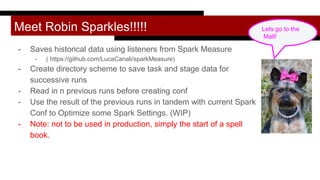 Meet Robin Sparkles!!!!!
- Saves historical data using listeners from Spark Measure
- ( https://github.com/LucaCanali/sparkMeasure)
- Create directory scheme to save task and stage data for
successive runs
- Read in n previous runs before creating conf
- Use the result of the previous runs in tandem with current Spark
Conf to Optimize some Spark Settings. (WIP)
- Note: not to be used in production, simply the start of a spell
book.
Lets go to the
Mall!
 