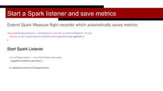 Start a Spark listener and save metrics
Extend Spark Measure flight recorder which automatically saves metrics:
class RobinStageListener(sc: SparkContext, override val metricsFileName: String)
extends ch.cern.sparkmeasure.FlightRecorderStageMetrics(sc.getConf) {
}
Start Spark Listener
val myStageListener = new RobinStageListener(sc,
stageMetricsPath(runNumber))
sc.addSparkListener(myStageListener)
 