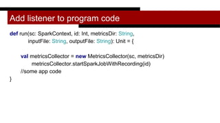 Add listener to program code
def run(sc: SparkContext, id: Int, metricsDir: String,
inputFile: String, outputFile: String): Unit = {
val metricsCollector = new MetricsCollector(sc, metricsDir)
metricsCollector.startSparkJobWithRecording(id)
//some app code
}
 