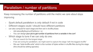 Parallelism / number of partitions
Keep increasing the number of partitions until the metric we care about stops
improving
- Spark.default.parallelism is only default if not in code
- Different stages could / should have different partitions
- can also compute for each stage and then set in shuffle phase:
- rdd.reduceByKey(numPartitions = x)
- You can design your job to get number of partitions from a variable in the conf
- Which stage to tune if we can only do one:
- We can search for the longest stage
- If we are tuning for parallelism, we might want to capture the stage “with the biggest shuffle”
- We use “total shuffle write” which is the number of bytes written in shuffle files during the stage
(this should be setting agnostic)
 
