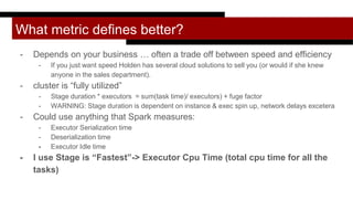 What metric defines better?
- Depends on your business … often a trade off between speed and efficiency
- If you just want speed Holden has several cloud solutions to sell you (or would if she knew
anyone in the sales department).
- cluster is “fully utilized”
- Stage duration * executors = sum(task time)/ executors) + fuge factor
- WARNING: Stage duration is dependent on instance & exec spin up, network delays excetera
- Could use anything that Spark measures:
- Executor Serialization time
- Deserialization time
- Executor Idle time
- I use Stage is “Fastest”-> Executor Cpu Time (total cpu time for all the
tasks)
 