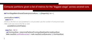 Compute partitions given a list of metrics for the “biggest stage” across several runs
def fromStageMetricSharedCluster(previousRuns: List[StageInfo]): Int = {
previousRuns match {
case Nil =>
//If this is the first run and parallelism is not provided, use the number of concurrent tasks
//We could also look at the file on disk
possibleConcurrentTasks()
case first :: Nil =>
val fromInputSize = determinePartitionsFromInputDataSize(first.totalInputSize)
Math.max(first.numPartitionsUsed + math.max(first.numExecutors,1), fromInputSize)
}
 