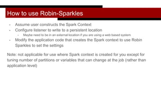 How to use Robin-Sparkles
- Assume user constructs the Spark Context
- Configure listener to write to a persistent location
- Maybe need to be in an external location if you are using a web based system
- Modify the application code that creates the Spark context to use Robin
Sparkles to set the settings
Note: not applicable for use where Spark context is created for you except for
tuning number of partitions or variables that can change at the job (rather than
application level)
 
