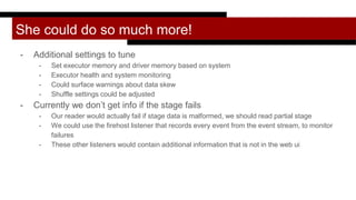 She could do so much more!
- Additional settings to tune
- Set executor memory and driver memory based on system
- Executor health and system monitoring
- Could surface warnings about data skew
- Shuffle settings could be adjusted
- Currently we don’t get info if the stage fails
- Our reader would actually fail if stage data is malformed, we should read partial stage
- We could use the firehost listener that records every event from the event stream, to monitor
failures
- These other listeners would contain additional information that is not in the web ui
 