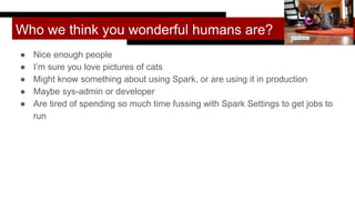 Who we think you wonderful humans are?
● Nice enough people
● I’m sure you love pictures of cats
● Might know something about using Spark, or are using it in production
● Maybe sys-admin or developer
● Are tired of spending so much time fussing with Spark Settings to get jobs to
run
Lori Erickson
 