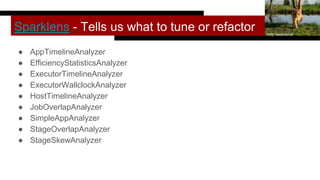 Sparklens - Tells us what to tune or refactor
● AppTimelineAnalyzer
● EfficiencyStatisticsAnalyzer
● ExecutorTimelineAnalyzer
● ExecutorWallclockAnalyzer
● HostTimelineAnalyzer
● JobOverlapAnalyzer
● SimpleAppAnalyzer
● StageOverlapAnalyzer
● StageSkewAnalyzer
Kitty Terwolbeck
 