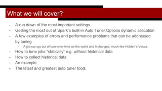 What we will cover?
- A run down of the most important settings
- Getting the most out of Spark’s built-in Auto Tuner Options dynamic allocation
- A few examples of errors and performance problems that can be addressed
by tuning
- A job can go out of tune over time as the world and it changes, much like Holden’s Vespa.
- How to tune jobs “statically” e.g. without historical data
- How to collect historical data
- An example
- The latest and greatest auto tuner tools
 