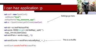 I can haz application :p
val conf = new SparkConf()
.setMaster("local")
.setAppName("my_awesome_app")
val sc = SparkContext.getOrCreate(newConf)
val rdd = sc.textFile(inputFile)
val words: RDD[String] = rdd.flatMap(_.split(“ “).
map(_.trim.toLowerCase))
val wordPairs = words.map((_, 1))
val wordCounts = wordPairs.reduceByKey(_ + _)
wordCount.saveAsTextFile(outputFile)
Trish Hamme
Settings go here
This is a shuffle
 