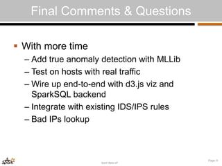 Spark Bake-off 
Page: 6 
Final Comments & Questions 
 With more time 
– Add true anomaly detection with MLLib 
– Test on hosts with real traffic 
– Wire up end-to-end with d3.js viz and 
SparkSQL backend 
– Integrate with existing IDS/IPS rules 
– Bad IPs lookup 
